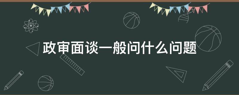 政审面谈一般问什么问题（政审面谈谈什么问题）