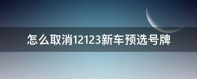 怎么取消12123新车预选号牌（12123预选号牌怎么取消）