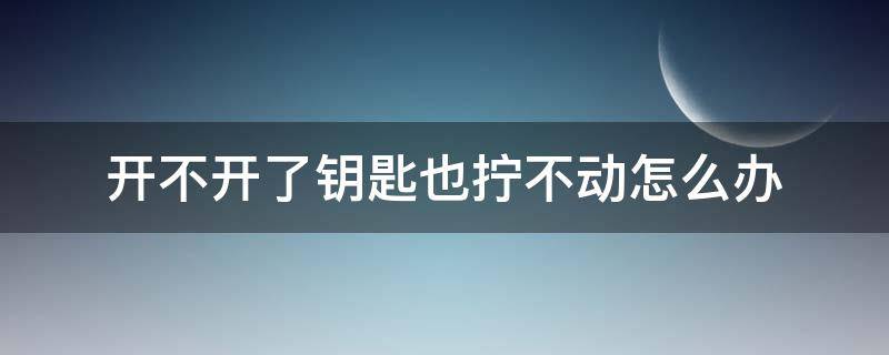 开不开了钥匙也拧不动怎么办 钥匙能拧动但是打不开