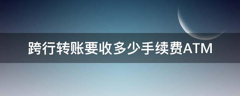 跨行轉(zhuǎn)賬要收多少手續(xù)費(fèi)ATM（跨行轉(zhuǎn)賬要收多少手續(xù)費(fèi)）