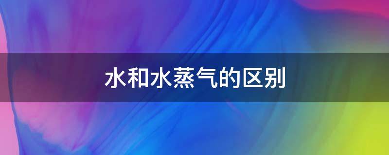 水和水蒸氣的區(qū)別（水和水蒸氣的區(qū)別三至少說出三種）