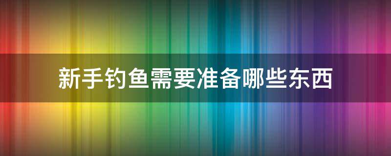 新手釣魚需要準(zhǔn)備哪些東西（新手釣魚需要準(zhǔn)備什么東西）