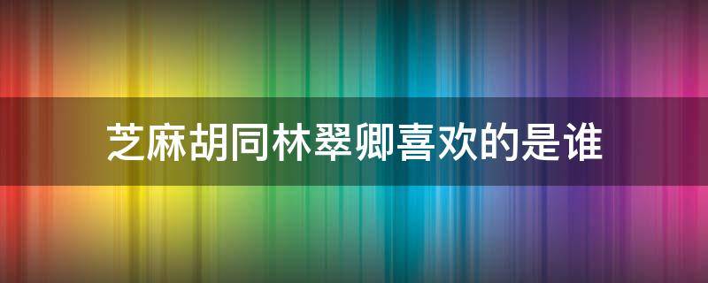 芝麻胡同林翠卿喜歡的是誰 芝麻胡同林翠卿為什么要走