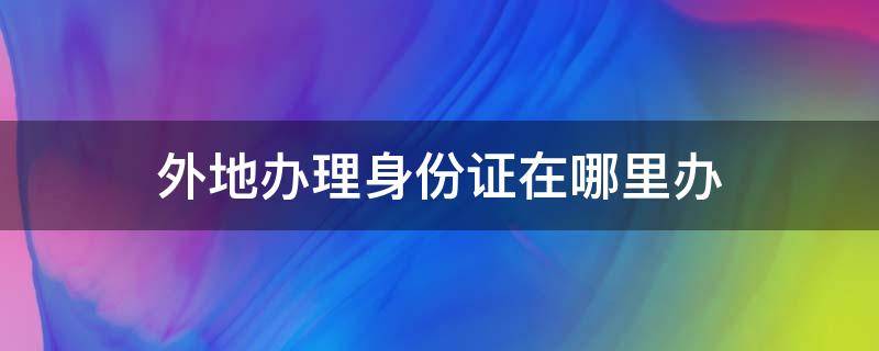 外地辦理身份證在哪里辦（外地的在哪里辦身份證）