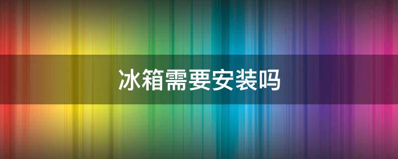 冰箱需要安装吗 网购冰箱需要安装吗