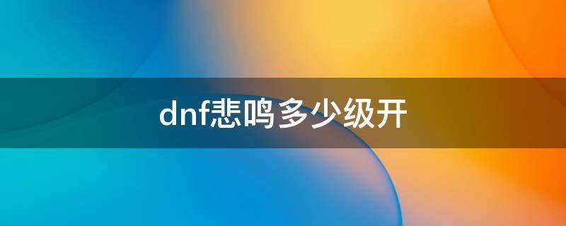 dnf悲鸣多少级开（dnf新版本悲鸣在哪）