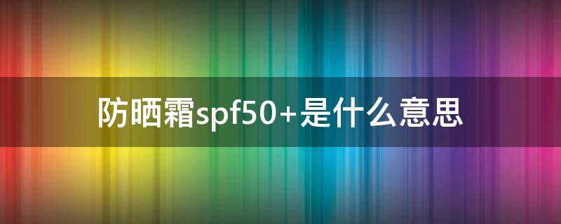 防曬霜spf50+是什么意思 spf50是什么意思 了解你的防曬產(chǎn)品很重要