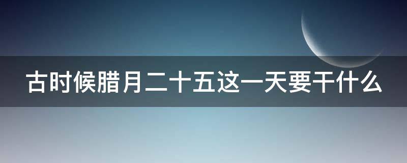 古时候腊月二十五这一天要干什么 古时候腊月二十五这一天要干什么? 做豆腐 走亲戚