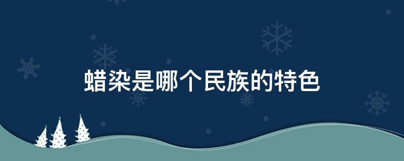 蠟染是哪個民族的特色（蠟染是哪個民族特有的特色）