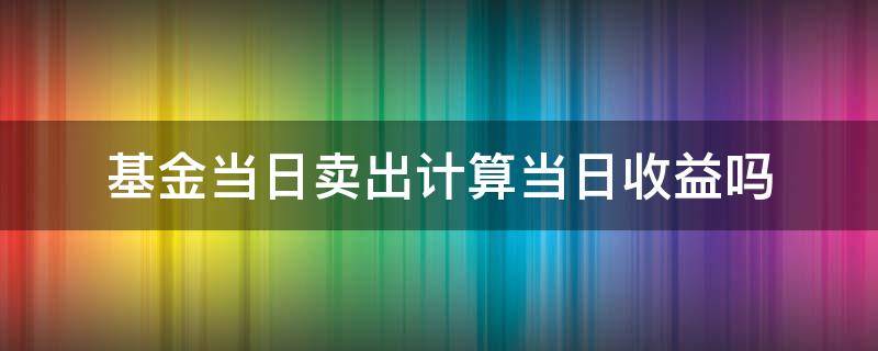 基金当日卖出计算当日收益吗 基金当天卖收益怎么算