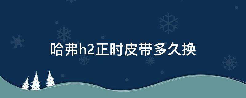 哈弗h2正时皮带多久换 哈弗h2多少公里换正时皮带