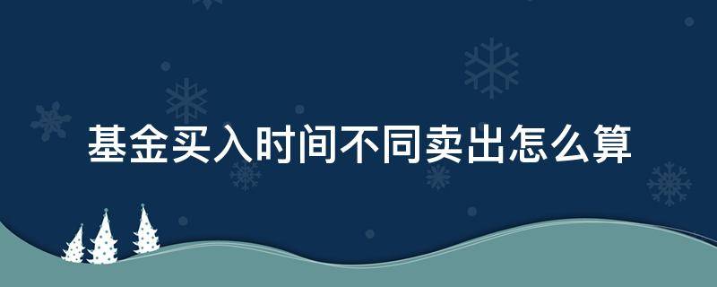 基金買入時間不同賣出怎么算 基金買入和賣出的時間