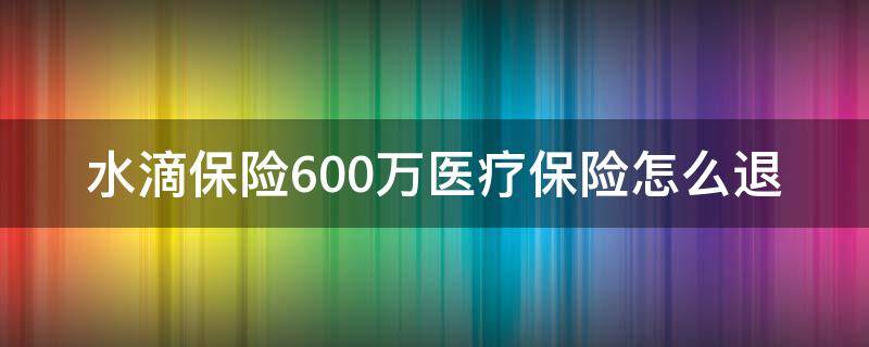 水滴保险600万医疗保险怎么退（水滴保险600万医疗保险怎么退保）