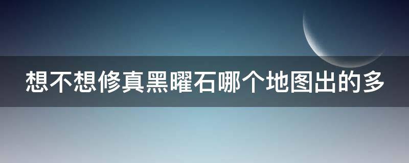 想不想修真黑曜石哪个地图出的多 想不想修真黑曜石哪里出产的最好