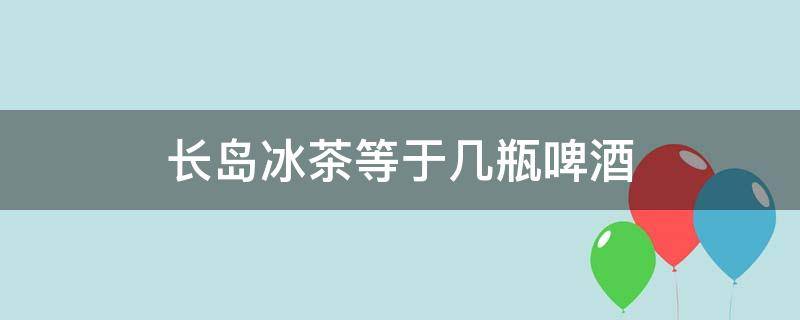 长岛冰茶等于几瓶啤酒（长岛冰茶和啤酒）