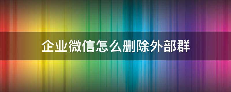 企业微信怎么删除外部群（微信里的企业微信群怎么删除）