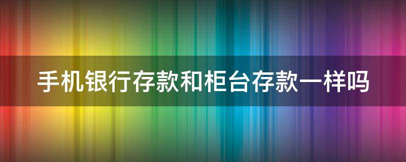 手机银行存款和柜台存款一样吗（手机银行存款和柜台存款一样吗?）