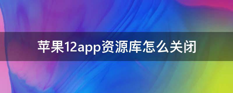 苹果12app资源库怎么关闭 苹果12app资源库怎么关闭视频