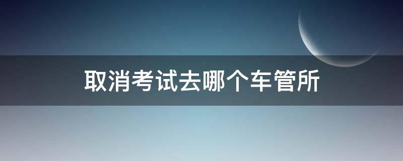 取消考試去哪個車管所 取消考試去哪個車管所都行么