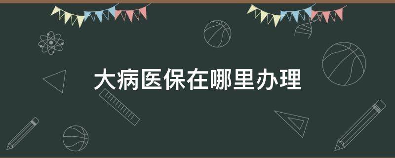 大病医保在哪里办理 大病医保在哪里办理流程