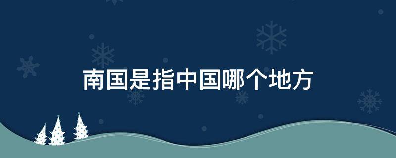 南國(guó)是指中國(guó)哪個(gè)地方（南國(guó)指的是什么地方）