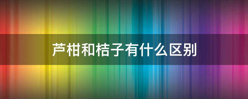 蘆柑和桔子有什么區(qū)別（蘆柑屬于桔子類嗎）