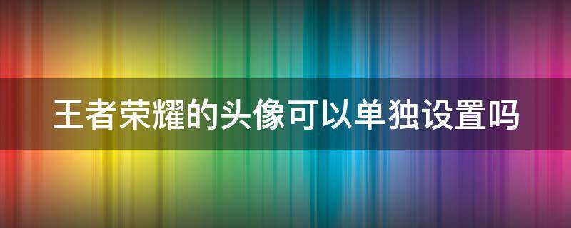 王者荣耀的头像可以单独设置吗（王者荣耀的头像可以单独设置吗苹果）