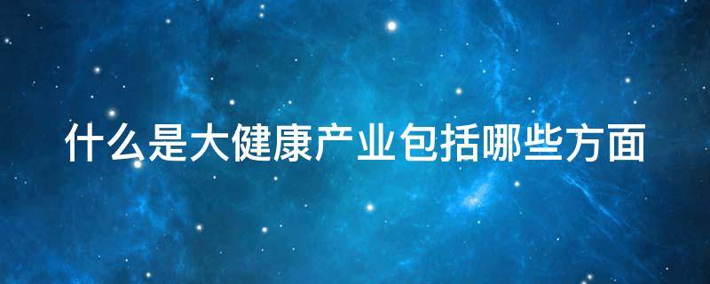 什么是大健康产业包括哪些方面 什么是大健康产业包括哪些方面的内容