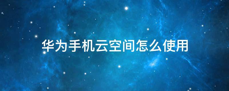 華為手機(jī)云空間怎么使用 華為云空間怎樣使用