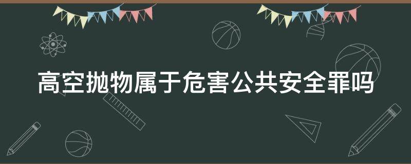 高空抛物属于危害公共安全罪吗 高空抛物属于危害公共安全罪吗判几年