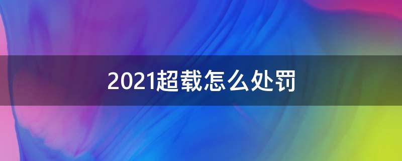 2021超載怎么處罰 2021貨車超載怎么處罰