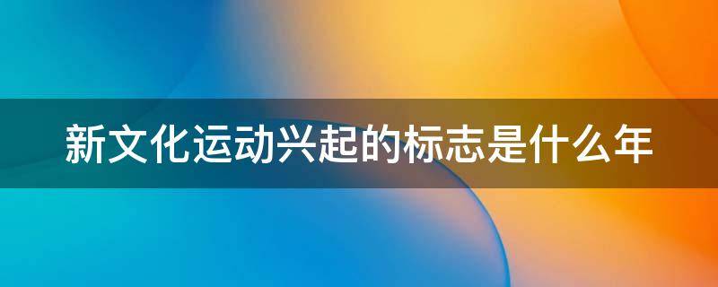 新文化运动兴起的标志是什么年 新文化运动兴起的标志是什么年代