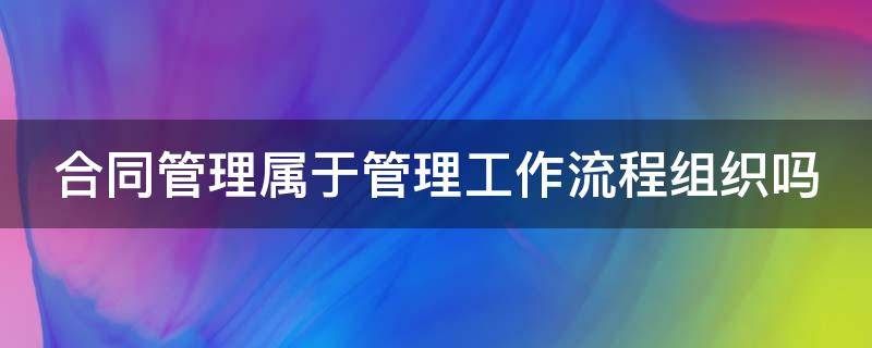 合同管理属于管理工作流程组织吗 合同管理属于管理工作流程组织吗对吗