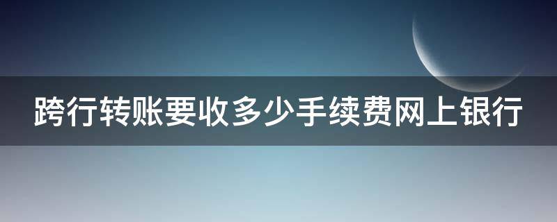 跨行转账要收多少手续费网上银行 跨行网上转账需要手续费吗