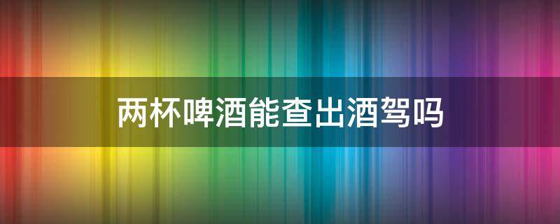 兩杯啤酒能查出酒駕嗎 兩杯啤酒能查出來(lái)酒駕嗎