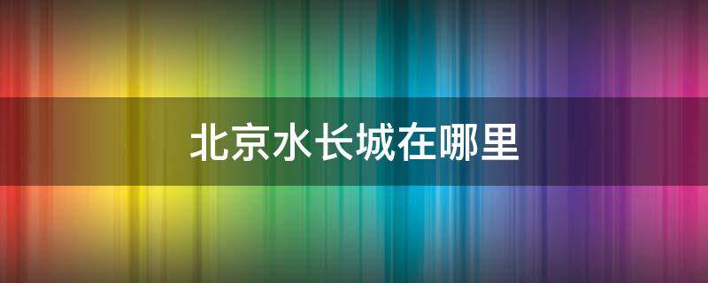 北京水長城在哪里（北京水長城在什么地方）