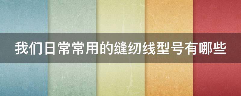 我们日常常用的缝纫线型号有哪些（我们日常常用的缝纫线型号有哪些规格）