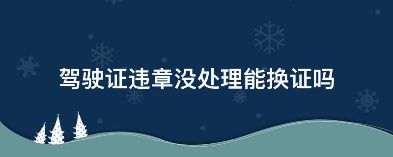 驾驶证违章没处理能换证吗（驾驶证有违章未处理能换证吗）