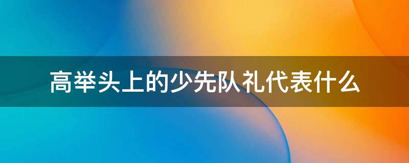 高举头上的少先队礼代表什么（少先队队礼高于头顶表示）