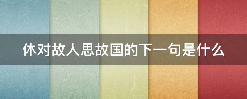 休对故人思故国的下一句是什么（休对故人思故国 且将新火试新茶 翻译）