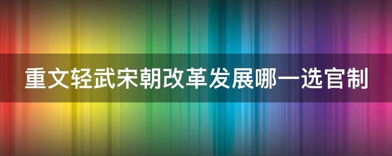 重文轻武宋朝改革发展哪一选官制 宋朝实行重文轻武的政策带来了哪些积极作用