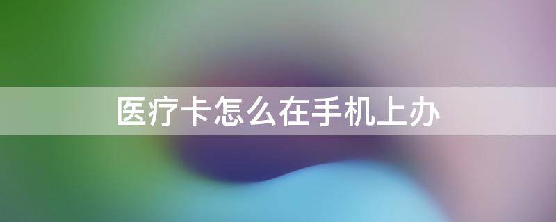 醫(yī)療卡怎么在手機(jī)上辦 醫(yī)療卡怎么在手機(jī)上辦理