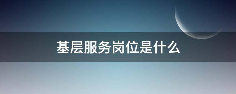 基层服务岗位是什么 基层服务岗位是什么项目