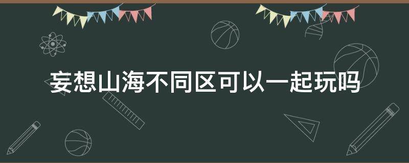 妄想山海不同區(qū)可以一起玩嗎 妄想山海不同區(qū)的人可以一起玩嗎