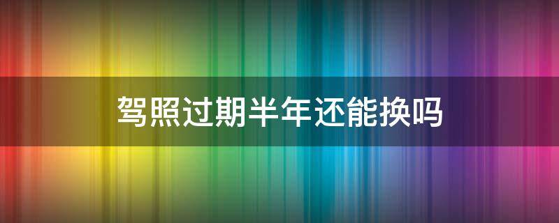 驾照过期半年还能换吗（驾照过期半年还能换吗有罚款吗）