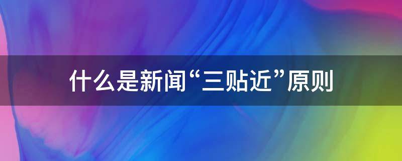 什么是新闻“三贴近”原则 新闻工作坚持的三贴近原则是指