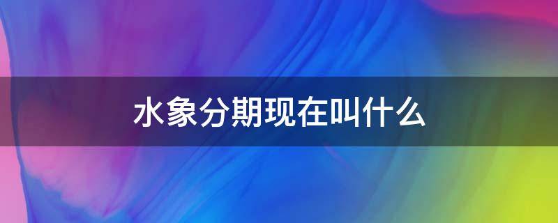 水象分期现在叫什么 水象分期现在叫什么2021