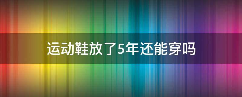 運(yùn)動(dòng)鞋放了5年還能穿嗎（運(yùn)動(dòng)鞋可以穿幾年）