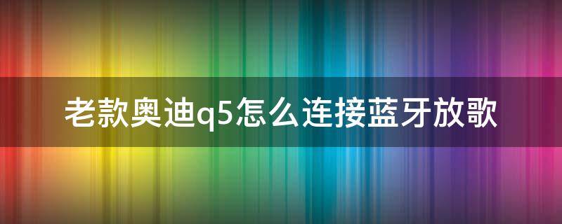 老款奧迪q5怎么連接藍(lán)牙放歌 老款奧迪q5怎么連接藍(lán)牙放歌沒聲音