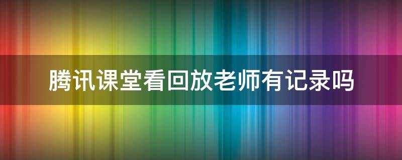 腾讯课堂看回放老师有记录吗 腾讯课堂看回放会有记录吗